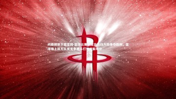 问鼎娱乐下载官网-篮球比赛中双方势均力敌争夺胜利，篮球场上双方队员龙争虎斗打得难解难分